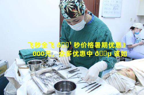 飞秒全飞 🌹 秒价格暑期优惠3000元，众多优惠中 🐵 该如何选择适合自己的方案
